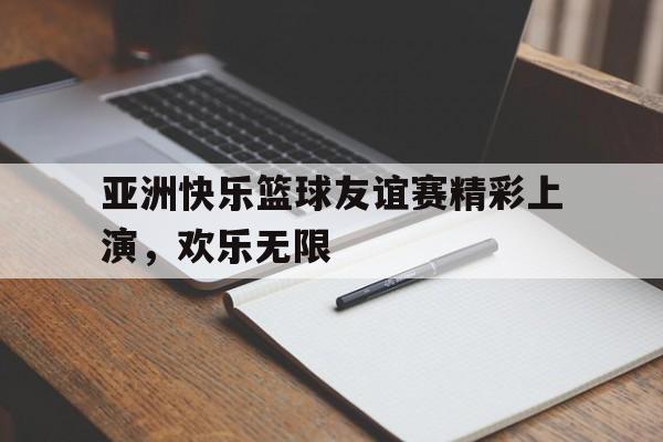 亚洲快乐篮球友谊赛精彩上演，欢乐无限的简单介绍