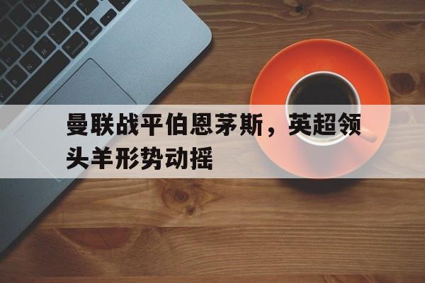 曼联战平伯恩茅斯，英超领头羊形势动摇的简单介绍