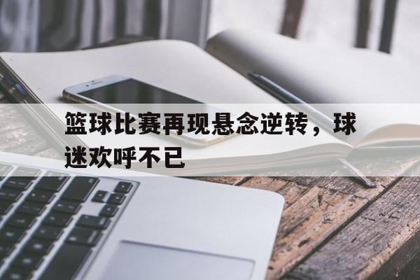 包含篮球比赛再现悬念逆转，球迷欢呼不已的词条
