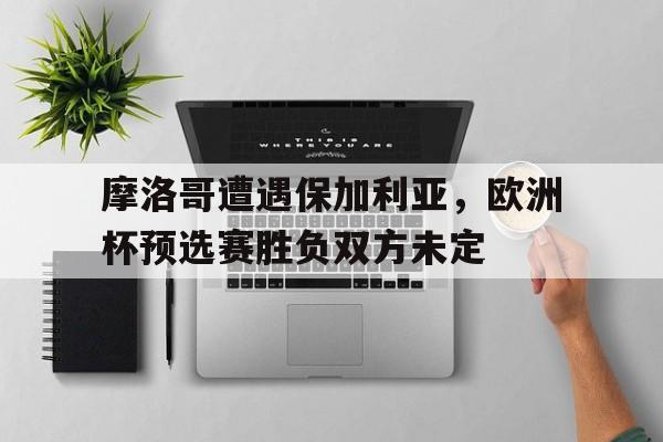 关于摩洛哥遭遇保加利亚，欧洲杯预选赛胜负双方未定的信息