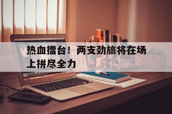 包含热血擂台！两支劲旅将在场上拼尽全力的词条