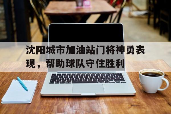 包含沈阳城市加油站门将神勇表现，帮助球队守住胜利的词条